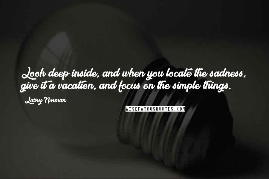 Larry Norman quotes: Look deep inside, and when you locate the sadness, give it a vacation, and focus on the simple things.