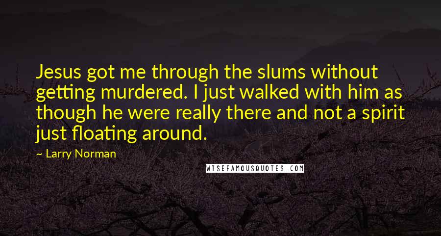 Larry Norman quotes: Jesus got me through the slums without getting murdered. I just walked with him as though he were really there and not a spirit just floating around.