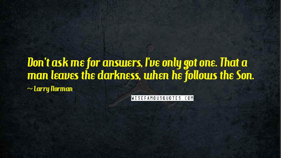 Larry Norman quotes: Don't ask me for answers, I've only got one. That a man leaves the darkness, when he follows the Son.