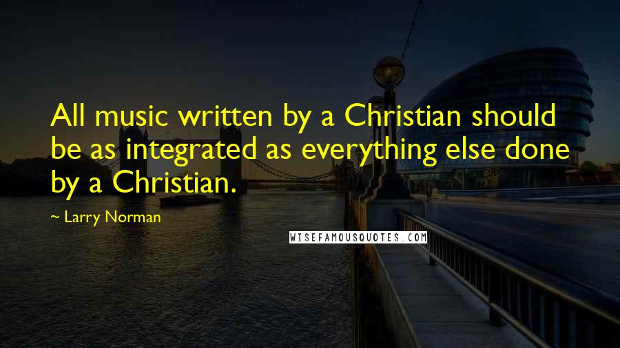 Larry Norman quotes: All music written by a Christian should be as integrated as everything else done by a Christian.