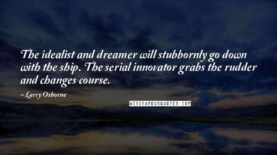 Larry Osborne quotes: The idealist and dreamer will stubbornly go down with the ship. The serial innovator grabs the rudder and changes course.