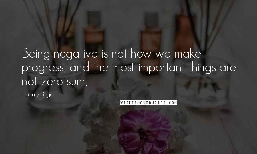 Larry Page quotes: Being negative is not how we make progress, and the most important things are not zero sum,