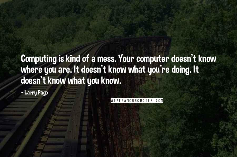 Larry Page quotes: Computing is kind of a mess. Your computer doesn't know where you are. It doesn't know what you're doing. It doesn't know what you know. Larry Page quotes: Computing is kind of a mess. Your computer doesn't know where you are. It doesn't know what you're doing. It doesn't know what you know.