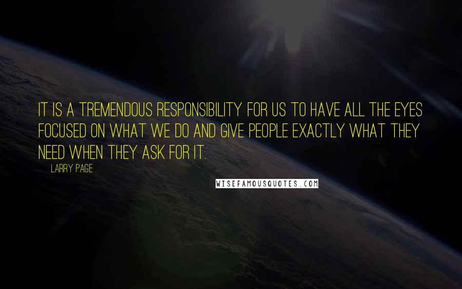 Larry Page quotes: It is a tremendous responsibility for us to have all the eyes focused on what we do and give people exactly what they need when they ask for it.