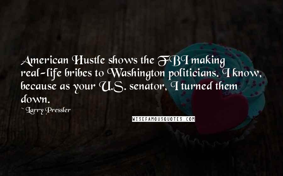Larry Pressler quotes: American Hustle shows the FBI making real-life bribes to Washington politicians. I know, because as your U.S. senator, I turned them down. Larry Pressler quotes: American Hustle shows the FBI making real-life bribes to Washington politicians. I know, because as your U.S. senator, I turned them down.