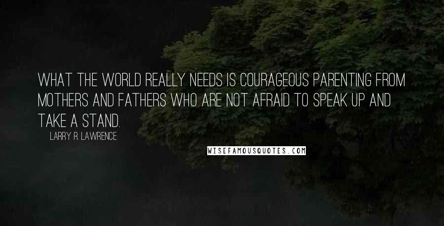 Larry R. Lawrence quotes: What the world really needs is courageous parenting from mothers and fathers who are not afraid to speak up and take a stand.