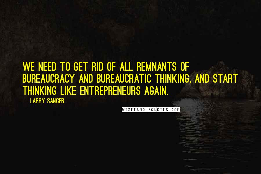 Larry Sanger quotes: We need to get rid of all remnants of bureaucracy and bureaucratic thinking, and start thinking like entrepreneurs again.