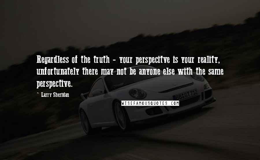 Larry Sheridan quotes: Regardless of the truth - your perspecitve is your reality, unfortunately there may not be anyone else with the same perspective.