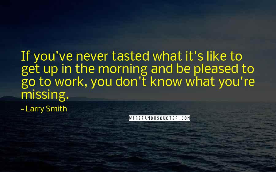 Larry Smith quotes: If you've never tasted what it's like to get up in the morning and be pleased to go to work, you don't know what you're missing. Larry Smith quotes: If you've never tasted what it's like to get up in the morning and be pleased to go to work, you don't know what you're missing.