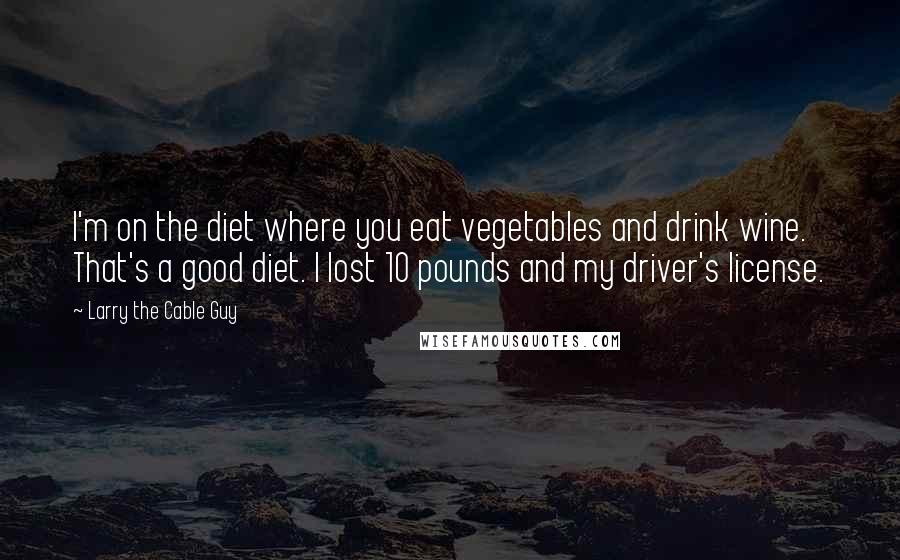 Larry The Cable Guy quotes: I'm on the diet where you eat vegetables and drink wine. That's a good diet. I lost 10 pounds and my driver's license. Larry The Cable Guy quotes: I'm on the diet where you eat vegetables and drink wine. That's a good diet. I lost 10 pounds and my driver's license.