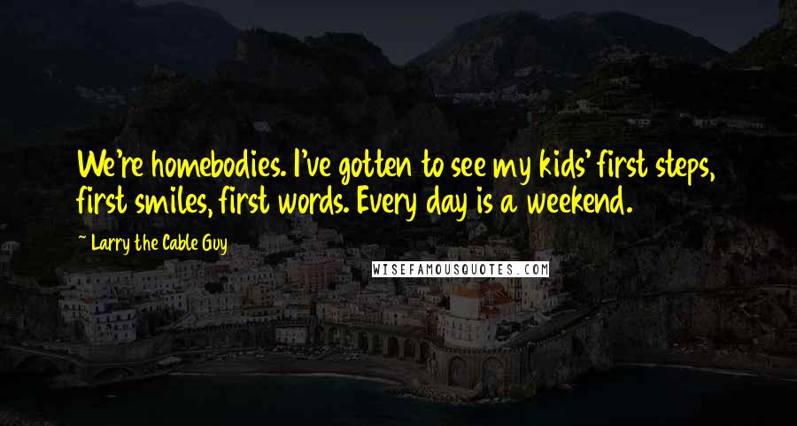 Larry The Cable Guy quotes: We're homebodies. I've gotten to see my kids' first steps, first smiles, first words. Every day is a weekend.