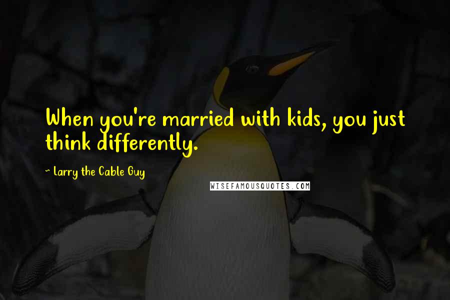 Larry The Cable Guy quotes: When you're married with kids, you just think differently.