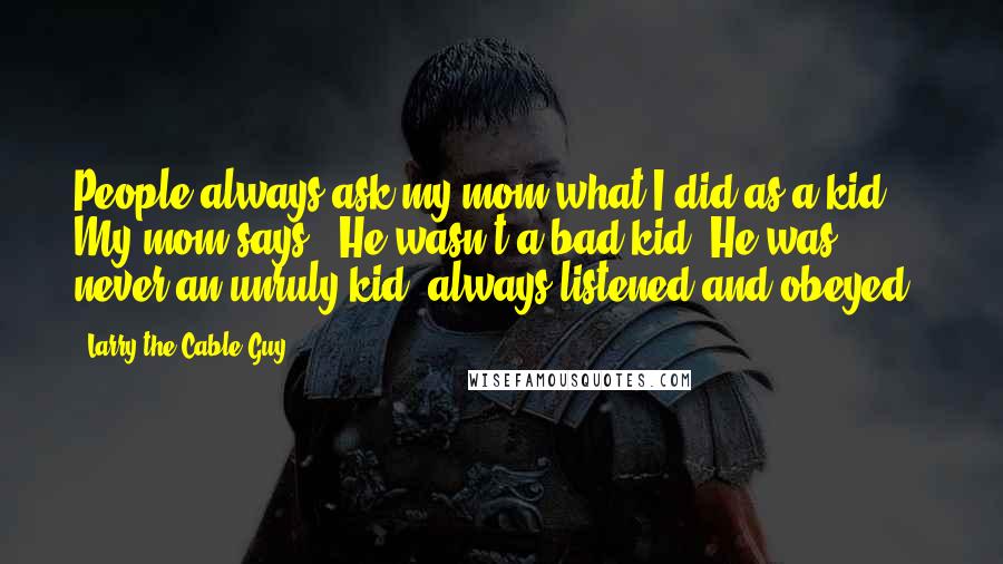 Larry The Cable Guy quotes: People always ask my mom what I did as a kid. My mom says, "He wasn't a bad kid. He was never an unruly kid, always listened and obeyed." Larry The Cable Guy quotes: People always ask my mom what I did as a kid. My mom says, "He wasn't a bad kid. He was never an unruly kid, always listened and obeyed."