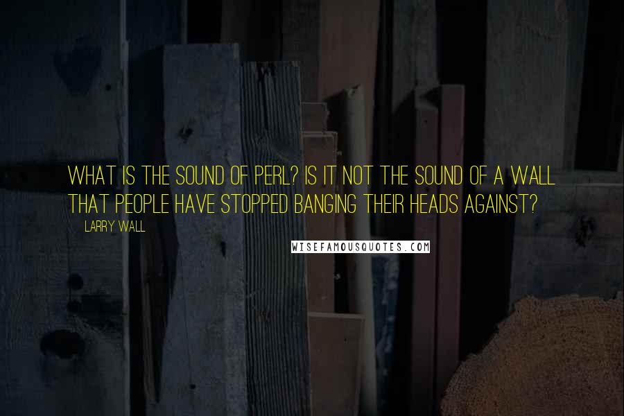 Larry Wall quotes: What is the sound of Perl? Is it not the sound of a wall that people have stopped banging their heads against?