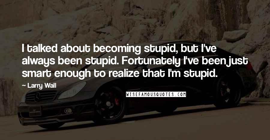 Larry Wall quotes: I talked about becoming stupid, but I've always been stupid. Fortunately I've been just smart enough to realize that I'm stupid.