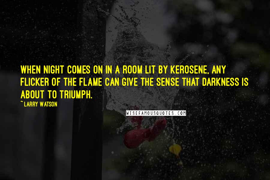 Larry Watson quotes: When night comes on in a room lit by kerosene, any flicker of the flame can give the sense that darkness is about to triumph. Larry Watson quotes: When night comes on in a room lit by kerosene, any flicker of the flame can give the sense that darkness is about to triumph.