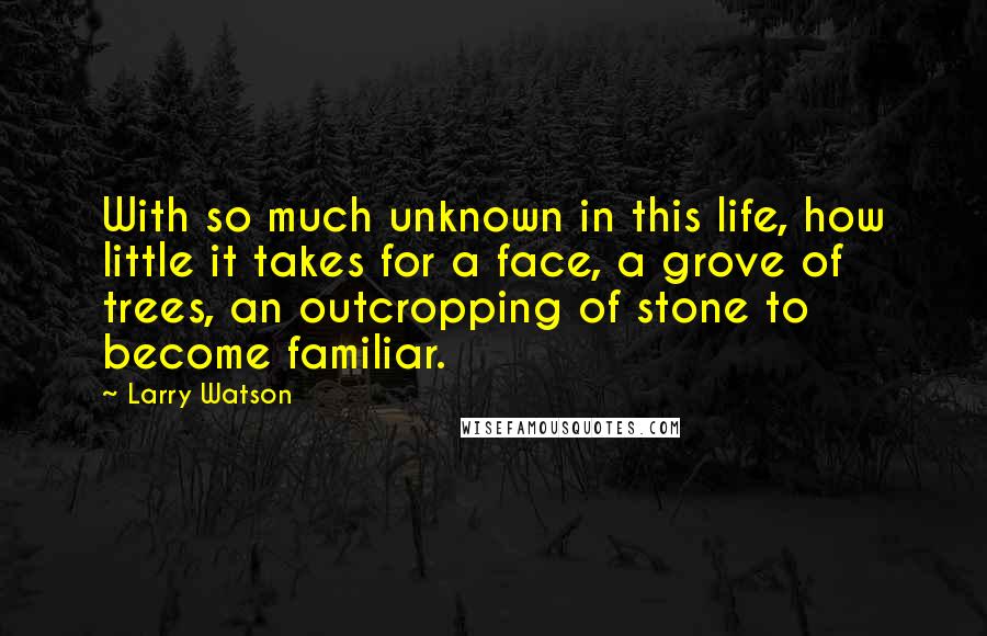 Larry Watson quotes: With so much unknown in this life, how little it takes for a face, a grove of trees, an outcropping of stone to become familiar. Larry Watson quotes: With so much unknown in this life, how little it takes for a face, a grove of trees, an outcropping of stone to become familiar.