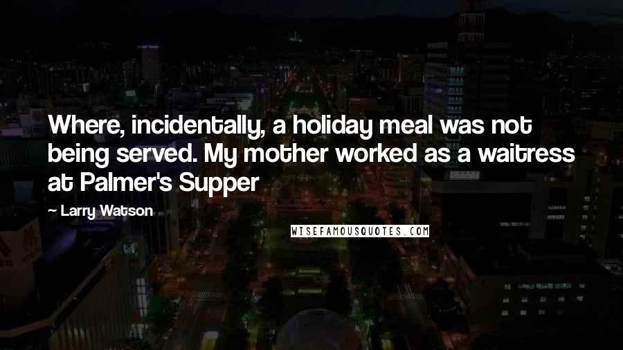 Larry Watson quotes: Where, incidentally, a holiday meal was not being served. My mother worked as a waitress at Palmer's Supper Larry Watson quotes: Where, incidentally, a holiday meal was not being served. My mother worked as a waitress at Palmer's Supper