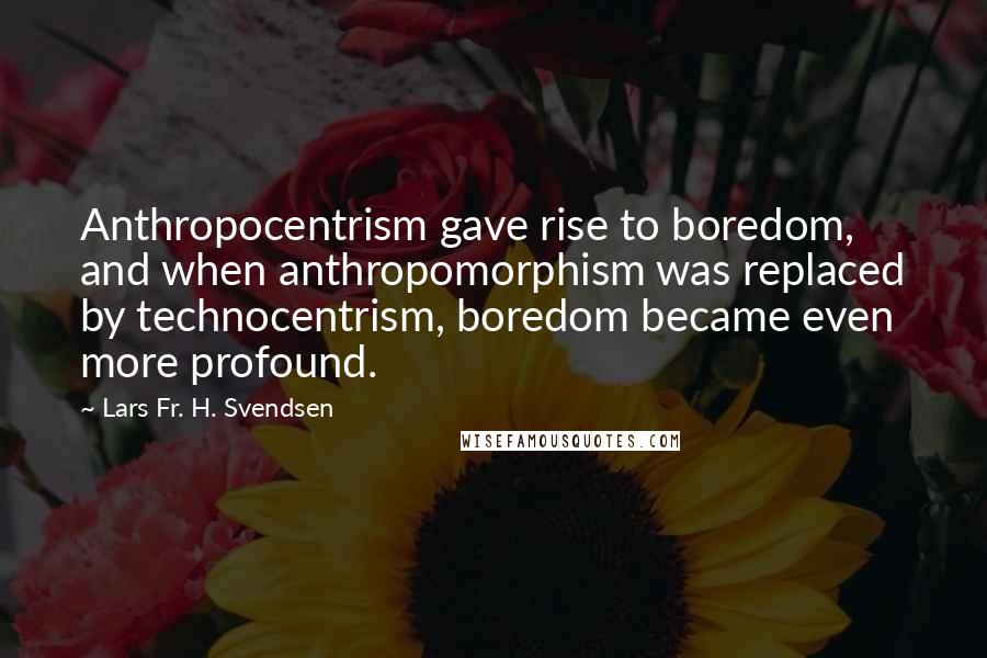 Lars Fr. H. Svendsen quotes: Anthropocentrism gave rise to boredom, and when anthropomorphism was replaced by technocentrism, boredom became even more profound.