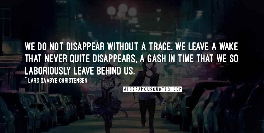 Lars Saabye Christensen quotes: We do not disappear without a trace. We leave a wake that never quite disappears, a gash in time that we so laboriously leave behind us.