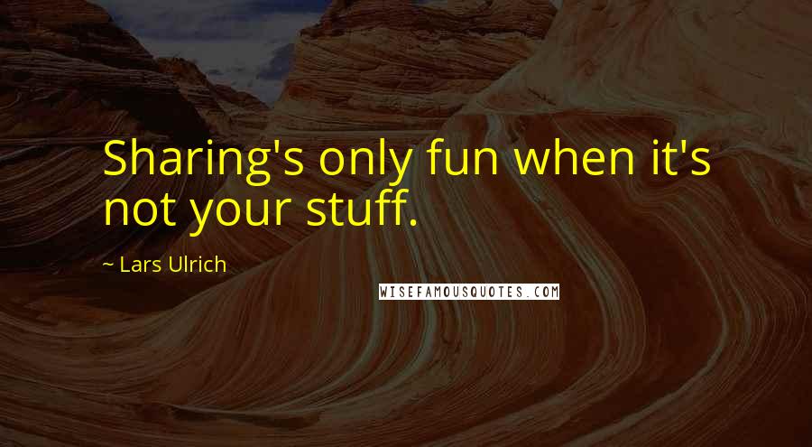 Lars Ulrich quotes: Sharing's only fun when it's not your stuff.