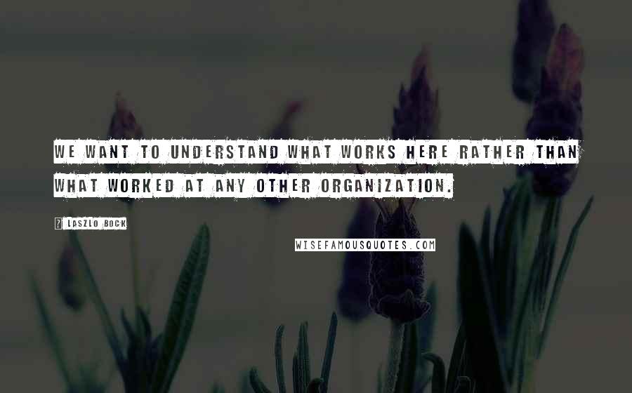 Laszlo Bock quotes: We want to understand what works here rather than what worked at any other organization.