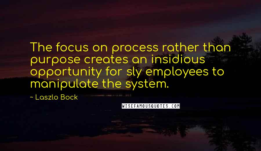 Laszlo Bock quotes: The focus on process rather than purpose creates an insidious opportunity for sly employees to manipulate the system.