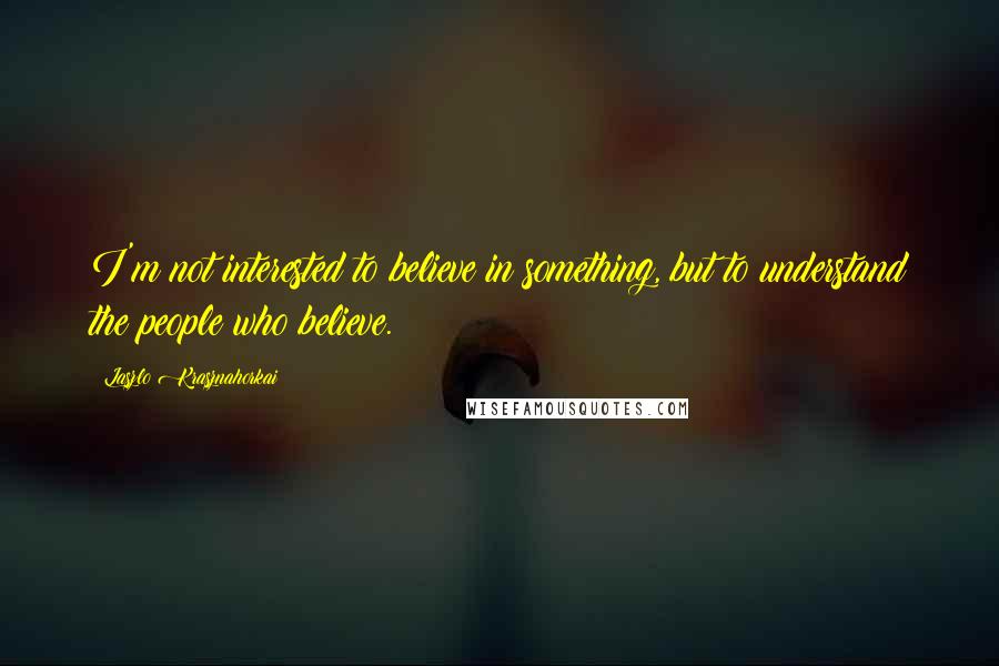 Laszlo Krasznahorkai quotes: I'm not interested to believe in something, but to understand the people who believe.