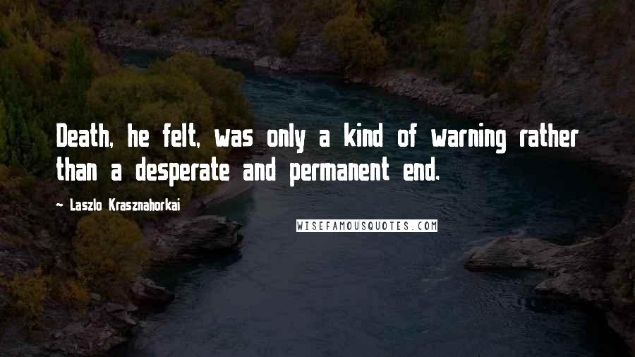 Laszlo Krasznahorkai quotes: Death, he felt, was only a kind of warning rather than a desperate and permanent end.