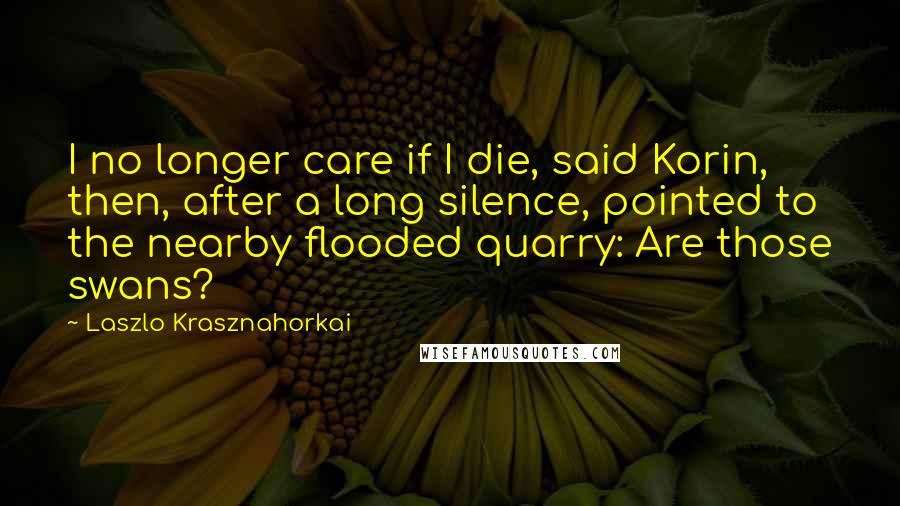 Laszlo Krasznahorkai quotes: I no longer care if I die, said Korin, then, after a long silence, pointed to the nearby flooded quarry: Are those swans? Laszlo Krasznahorkai quotes: I no longer care if I die, said Korin, then, after a long silence, pointed to the nearby flooded quarry: Are those swans?