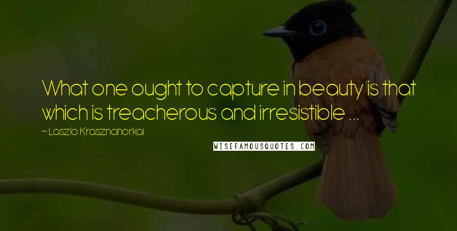 Laszlo Krasznahorkai quotes: What one ought to capture in beauty is that which is treacherous and irresistible ...