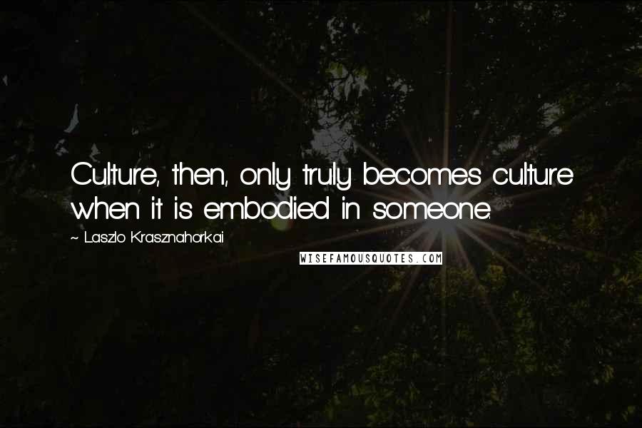 Laszlo Krasznahorkai quotes: Culture, then, only truly becomes culture when it is embodied in someone.