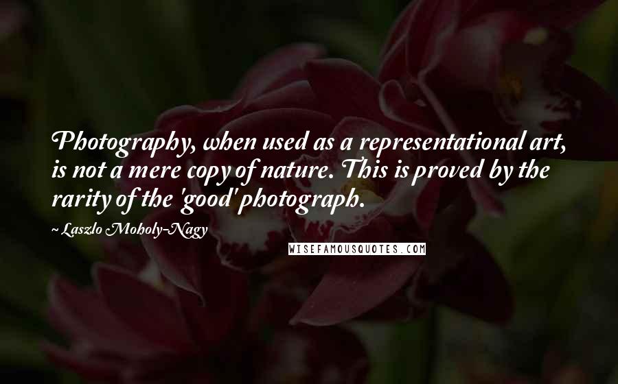 Laszlo Moholy-Nagy quotes: Photography, when used as a representational art, is not a mere copy of nature. This is proved by the rarity of the 'good' photograph.