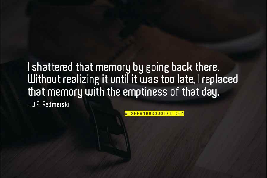 Late Day Quotes By J.A. Redmerski: I shattered that memory by going back there. Late Day Quotes By J.A. Redmerski: I shattered that memory by going back there.