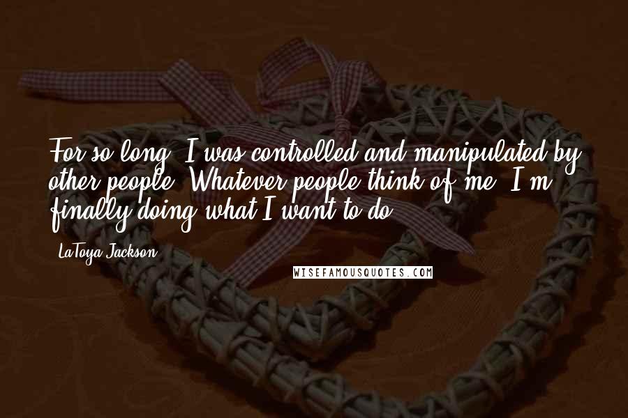 LaToya Jackson quotes: For so long, I was controlled and manipulated by other people. Whatever people think of me, I'm finally doing what I want to do.