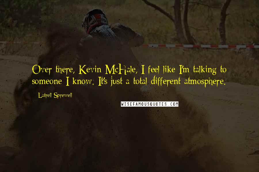 Latrell Sprewell quotes: Over there, Kevin McHale, I feel like I'm talking to someone I know. It's just a total different atmosphere.