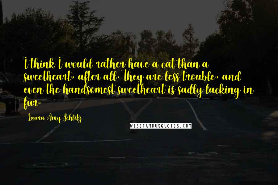 Laura Amy Schlitz quotes: I think I would rather have a cat than a sweetheart, after all. They are less trouble, and even the handsomest sweetheart is sadly lacking in fur. Laura Amy Schlitz quotes: I think I would rather have a cat than a sweetheart, after all. They are less trouble, and even the handsomest sweetheart is sadly lacking in fur.
