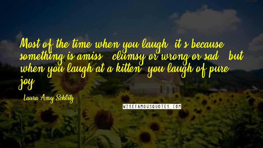 Laura Amy Schlitz quotes: Most of the time when you laugh, it's because something is amiss - clumsy or wrong or sad - but when you laugh at a kitten, you laugh of pure Laura Amy Schlitz quotes: Most of the time when you laugh, it's because something is amiss - clumsy or wrong or sad - but when you laugh at a kitten, you laugh of pure