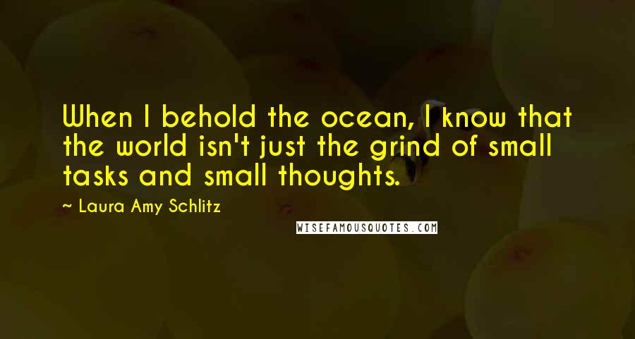 Laura Amy Schlitz quotes: When I behold the ocean, I know that the world isn't just the grind of small tasks and small thoughts. Laura Amy Schlitz quotes: When I behold the ocean, I know that the world isn't just the grind of small tasks and small thoughts.
