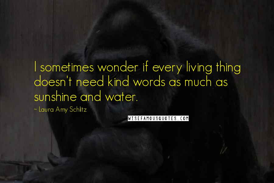 Laura Amy Schlitz quotes: I sometimes wonder if every living thing doesn't need kind words as much as sunshine and water.