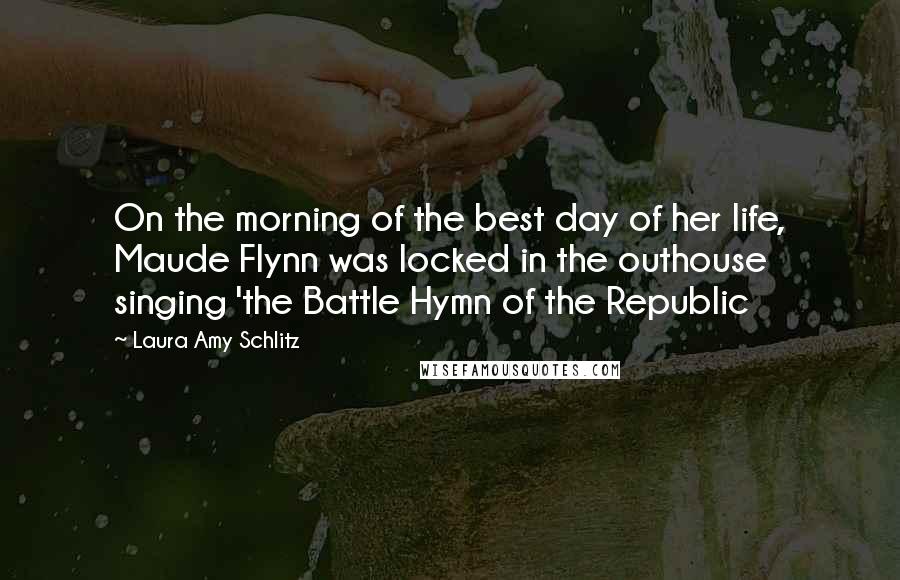 Laura Amy Schlitz quotes: On the morning of the best day of her life, Maude Flynn was locked in the outhouse singing 'the Battle Hymn of the Republic