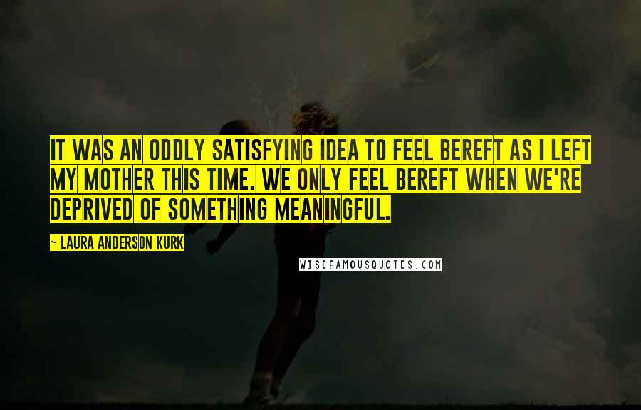 Laura Anderson Kurk quotes: It was an oddly satisfying idea to feel bereft as I left my mother this time. We only feel bereft when we're deprived of something meaningful.