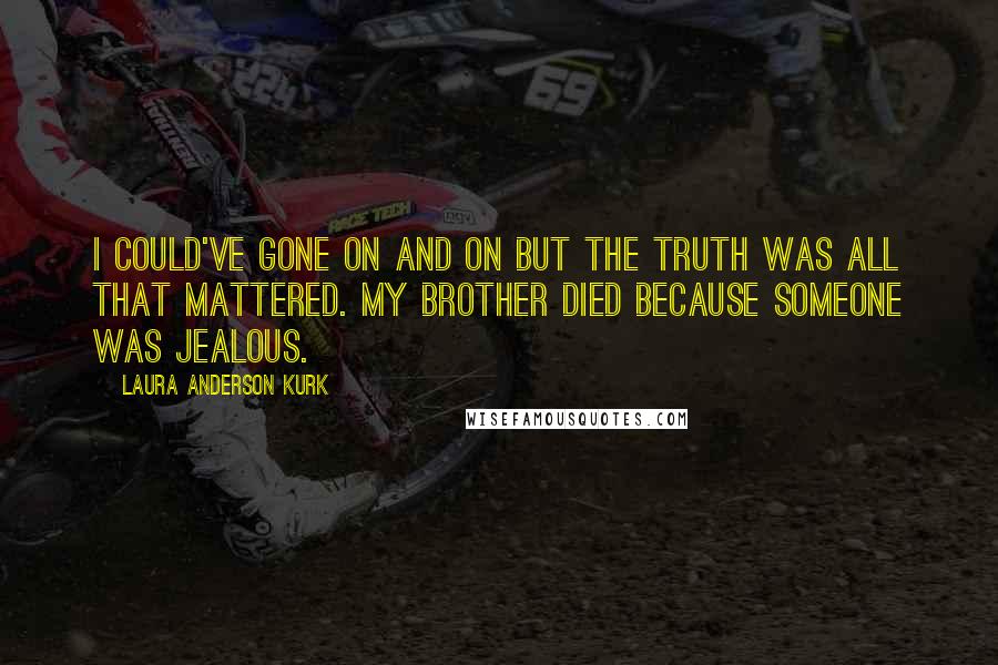 Laura Anderson Kurk quotes: I could've gone on and on but the truth was all that mattered. My brother died because someone was jealous. Laura Anderson Kurk quotes: I could've gone on and on but the truth was all that mattered. My brother died because someone was jealous.
