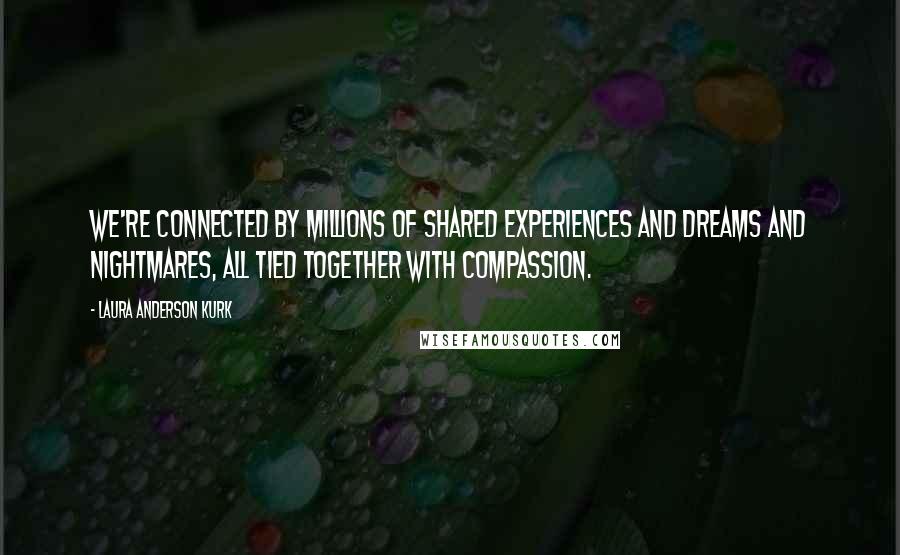 Laura Anderson Kurk quotes: We're connected by millions of shared experiences and dreams and nightmares, all tied together with compassion.