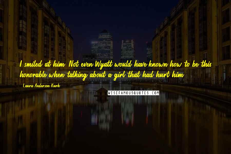 Laura Anderson Kurk quotes: I smiled at him. Not even Wyatt would have known how to be this honorable when talking about a girl that had hurt him.