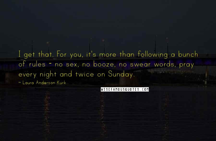 Laura Anderson Kurk quotes: I get that. For you, it's more than following a bunch of rules - no sex, no booze, no swear words, pray every night and twice on Sunday. Laura Anderson Kurk quotes: I get that. For you, it's more than following a bunch of rules - no sex, no booze, no swear words, pray every night and twice on Sunday.