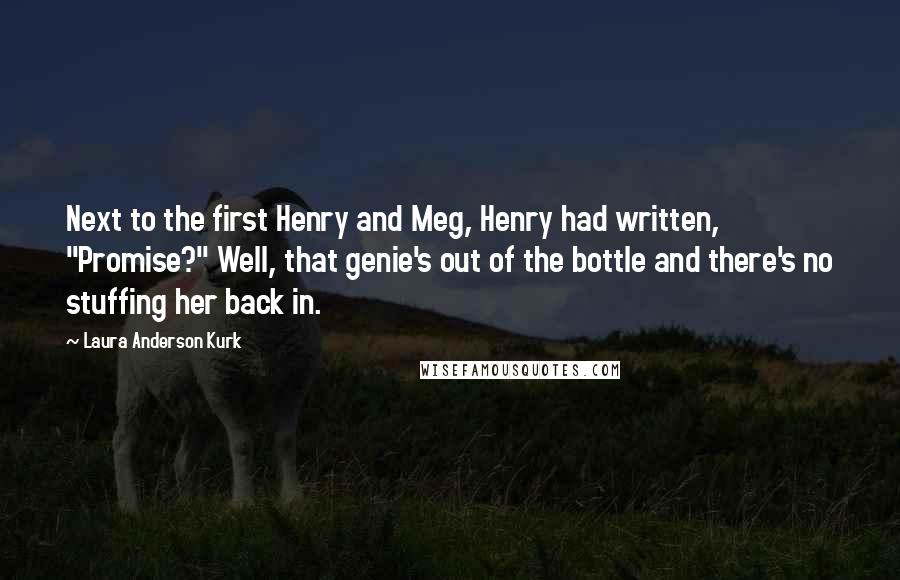 Laura Anderson Kurk quotes: Next to the first Henry and Meg, Henry had written, "Promise?" Well, that genie's out of the bottle and there's no stuffing her back in. Laura Anderson Kurk quotes: Next to the first Henry and Meg, Henry had written, "Promise?" Well, that genie's out of the bottle and there's no stuffing her back in.