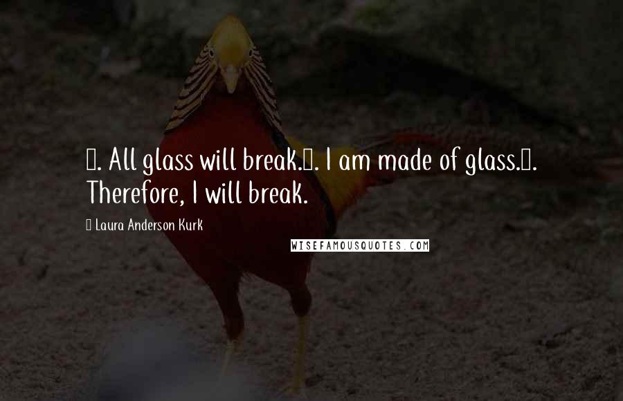 Laura Anderson Kurk quotes: 1. All glass will break.2. I am made of glass.3. Therefore, I will break. Laura Anderson Kurk quotes: 1. All glass will break.2. I am made of glass.3. Therefore, I will break.