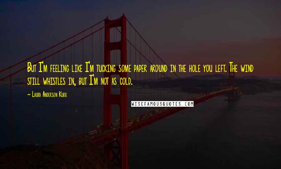 Laura Anderson Kurk quotes: But I'm feeling like I'm tucking some paper around in the hole you left. The wind still whistles in, but I'm not as cold.