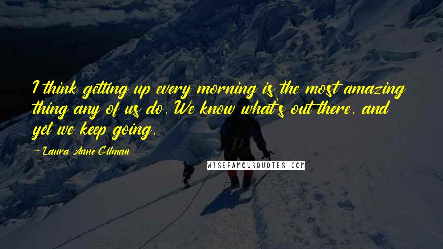 Laura Anne Gilman quotes: I think getting up every morning is the most amazing thing any of us do. We know what's out there, and yet we keep going.